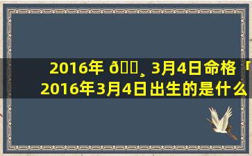 2016年 🕸 3月4日命格「2016年3月4日出生的是什么星 🐦 座」
